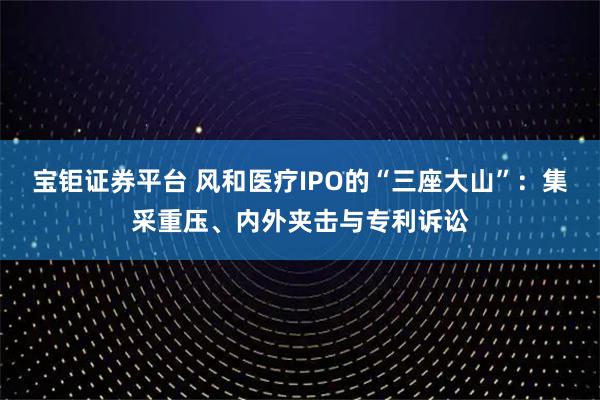 宝钜证券平台 风和医疗IPO的“三座大山”：集采重压、内外夹击与专利诉讼
