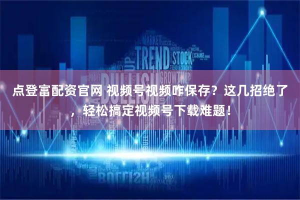 点登富配资官网 视频号视频咋保存？这几招绝了，轻松搞定视频号下载难题！