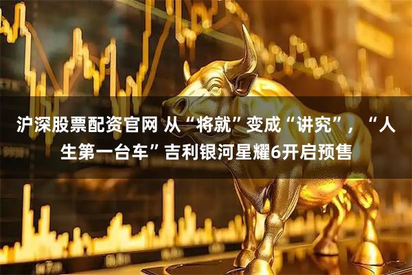 沪深股票配资官网 从“将就”变成“讲究”，“人生第一台车”吉利银河星耀6开启预售