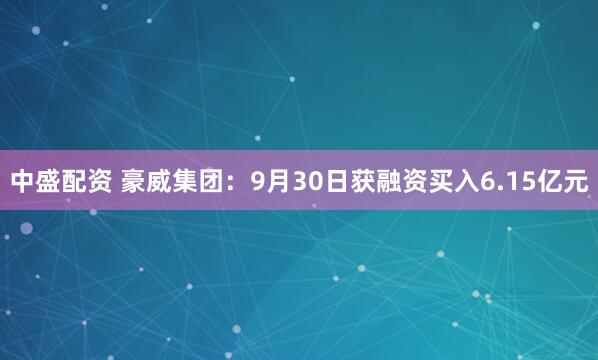 中盛配资 豪威集团：9月30日获融资买入6.15亿元