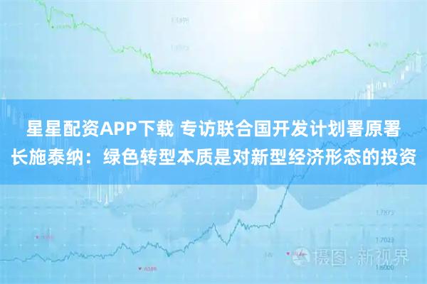 星星配资APP下载 专访联合国开发计划署原署长施泰纳：绿色转型本质是对新型经济形态的投资