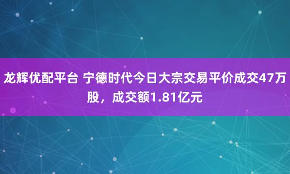 龙辉优配平台 宁德时代今日大宗交易平价成交47万股，成交额1.81亿元