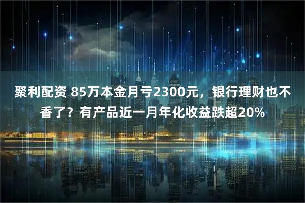 聚利配资 85万本金月亏2300元，银行理财也不香了？有产品近一月年化收益跌超20%