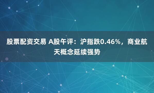 股票配资交易 A股午评：沪指跌0.46%，商业航天概念延续强势