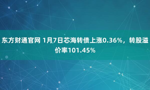 东方财通官网 1月7日芯海转债上涨0.36%，转股溢价率101.45%