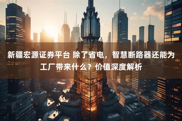 新疆宏源证券平台 除了省电，智慧断路器还能为工厂带来什么？价值深度解析