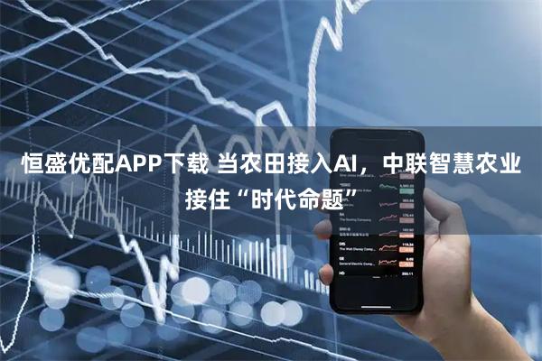 恒盛优配APP下载 当农田接入AI，中联智慧农业接住“时代命题”