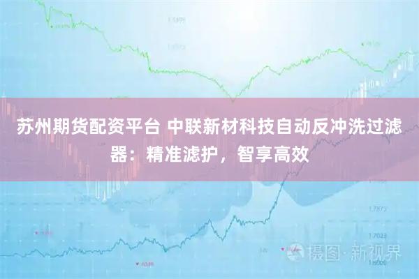 苏州期货配资平台 中联新材科技自动反冲洗过滤器：精准滤护，智享高效