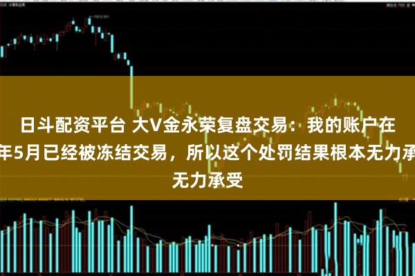 日斗配资平台 大V金永荣复盘交易：我的账户在去年5月已经被冻结交易，所以这个处罚结果根本无力承受
