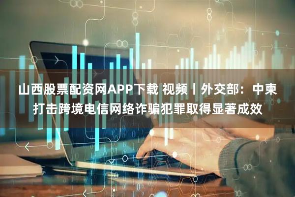 山西股票配资网APP下载 视频丨外交部：中柬打击跨境电信网络诈骗犯罪取得显著成效