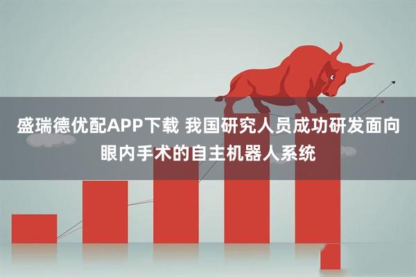 盛瑞德优配APP下载 我国研究人员成功研发面向眼内手术的自主机器人系统