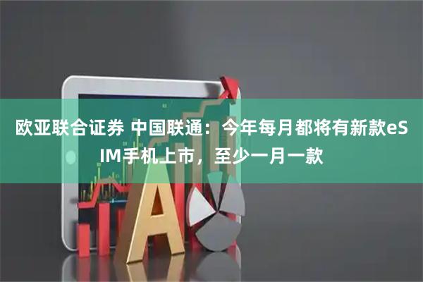 欧亚联合证券 中国联通：今年每月都将有新款eSIM手机上市，至少一月一款