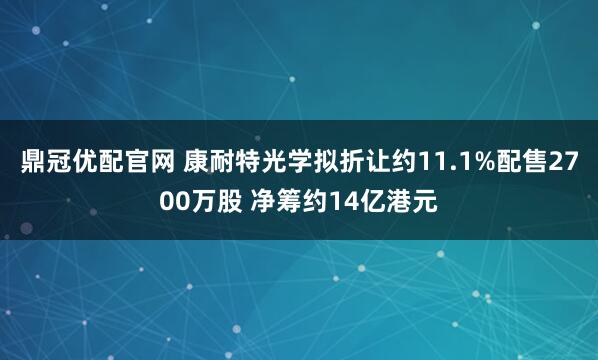 鼎冠优配官网 康耐特光学拟折让约11.1%配售2700万股 净筹约14亿港元