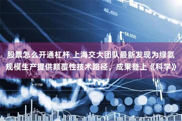股票怎么开通杠杆 上海交大团队最新发现为绿氨规模生产提供颠覆性技术路径，成果登上《科学》