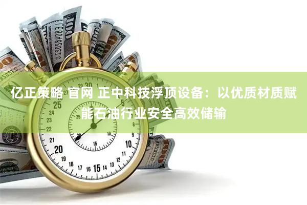 亿正策略 官网 正中科技浮顶设备：以优质材质赋能石油行业安全高效储输