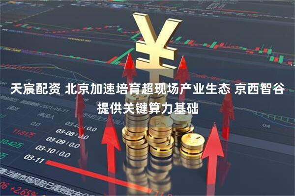 天宸配资 北京加速培育超现场产业生态 京西智谷提供关键算力基础