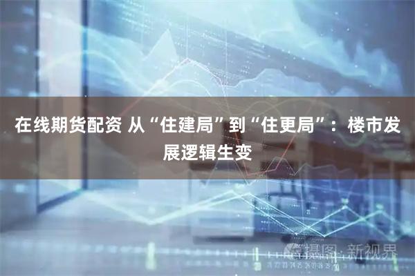 在线期货配资 从“住建局”到“住更局”：楼市发展逻辑生变